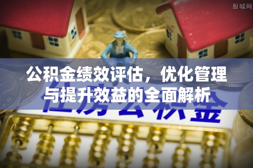 麻涌公积金绩效评估，优化管理与提升效益的全面解析
