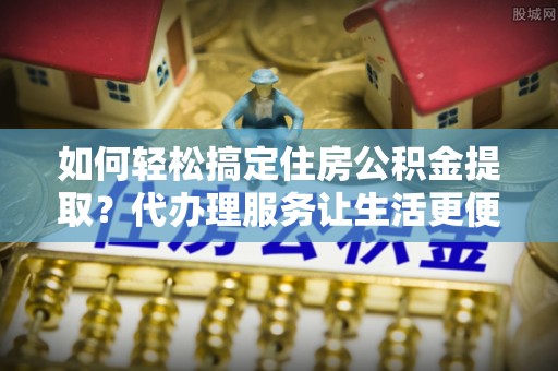 麻涌如何轻松搞定住房公积金提取？代办理服务让生活更便捷！