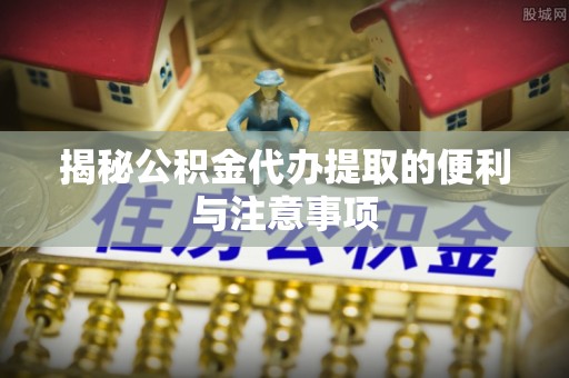麻涌揭秘公积金代办提取的便利与注意事项