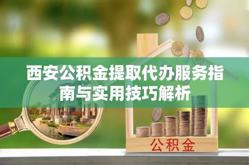 麻涌西安公积金提取代办服务指南与实用技巧解析