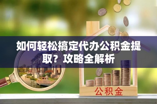 麻涌如何轻松搞定代办公积金提取？攻略全解析