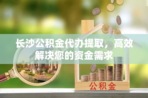 麻涌长沙公积金代办提取，高效解决您的资金需求