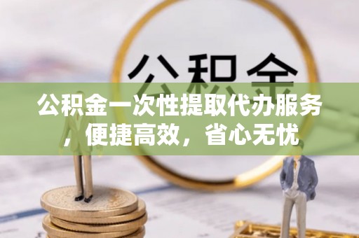 麻涌公积金一次性提取代办服务，便捷高效，省心无忧