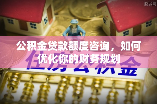 麻涌公积金贷款额度咨询，如何优化你的财务规划