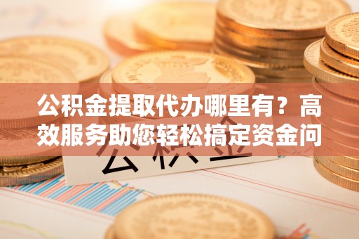 麻涌公积金提取代办哪里有？高效服务助您轻松搞定资金问题