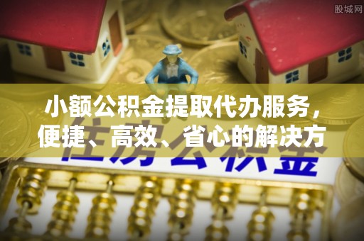 麻涌小额公积金提取代办服务，便捷、高效、省心的解决方案