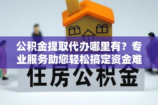 麻涌公积金提取代办哪里有？专业服务助您轻松搞定资金难题