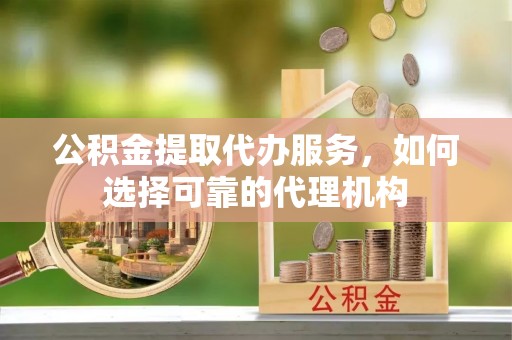 麻涌公积金提取代办服务，如何选择可靠的代理机构