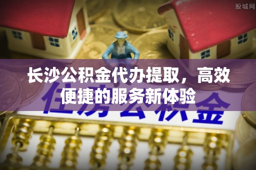 麻涌长沙公积金代办提取，高效便捷的服务新体验