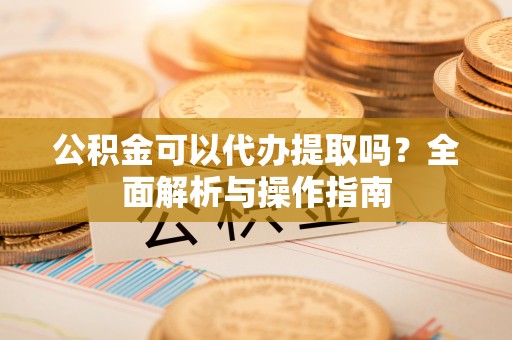 麻涌公积金可以代办提取吗？全面解析与操作指南