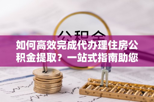 麻涌如何高效完成代办理住房公积金提取？一站式指南助您轻松搞定