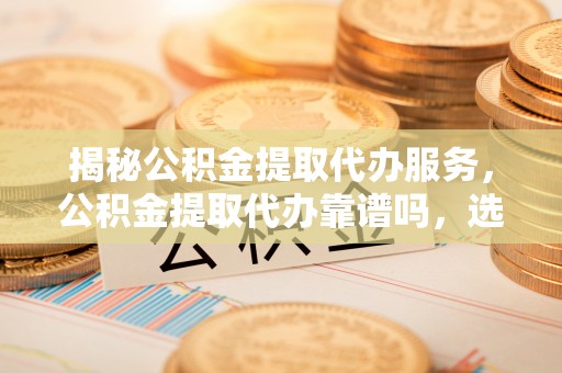 麻涌揭秘公积金提取代办服务，公积金提取代办靠谱吗，选择需谨慎