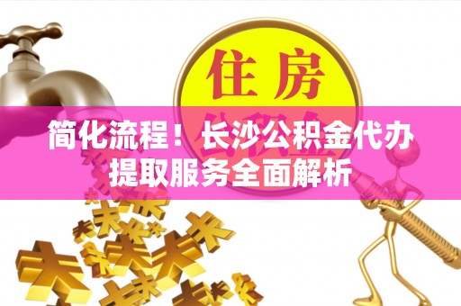 麻涌简化流程！长沙公积金代办提取服务全面解析