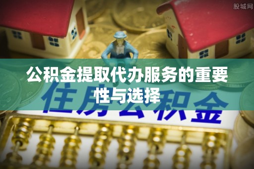 麻涌公积金提取代办服务的重要性与选择
