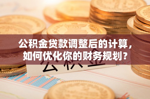 麻涌公积金贷款调整后的计算，如何优化你的财务规划？