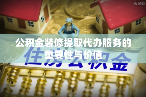 麻涌公积金装修提取代办服务的重要性与价值