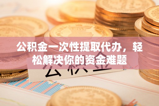麻涌公积金一次性提取代办，轻松解决你的资金难题