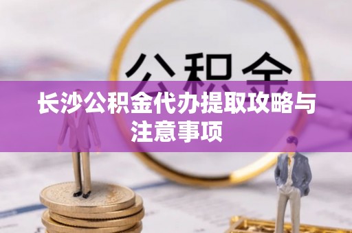 麻涌长沙公积金代办提取攻略与注意事项