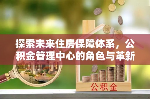 麻涌探索未来住房保障体系，公积金管理中心的角色与革新
