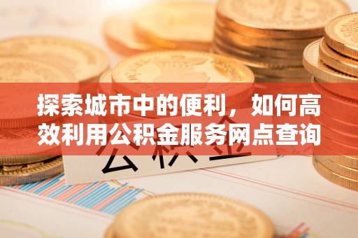 麻涌探索城市中的便利，如何高效利用公积金服务网点查询