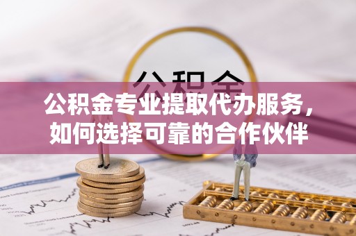麻涌公积金专业提取代办服务，如何选择可靠的合作伙伴