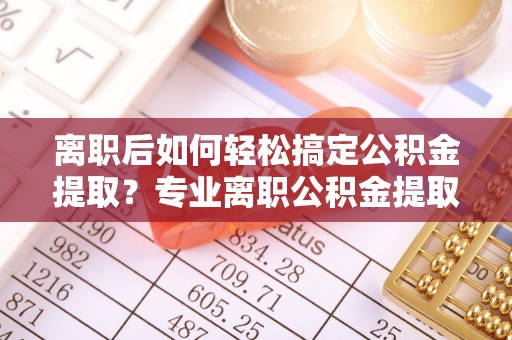麻涌离职后如何轻松搞定公积金提取？专业离职公积金提取代办服务来帮你