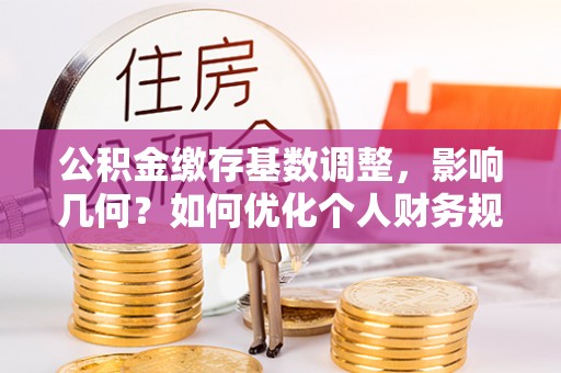 麻涌公积金缴存基数调整，影响几何？如何优化个人财务规划