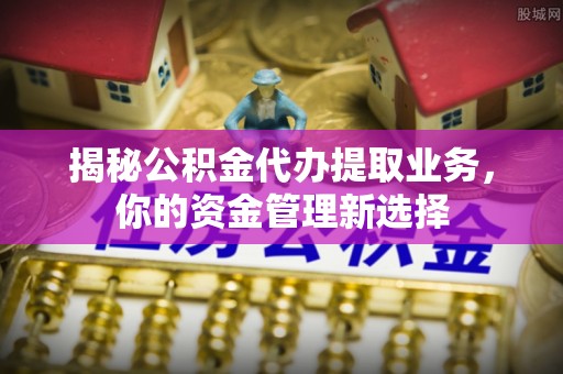 麻涌揭秘公积金代办提取业务，你的资金管理新选择
