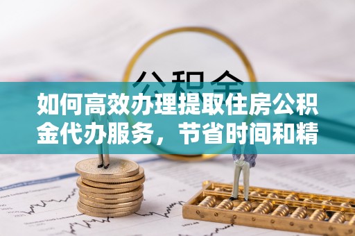 麻涌如何高效办理提取住房公积金代办服务，节省时间和精力