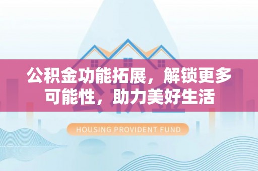 麻涌公积金功能拓展，解锁更多可能性，助力美好生活