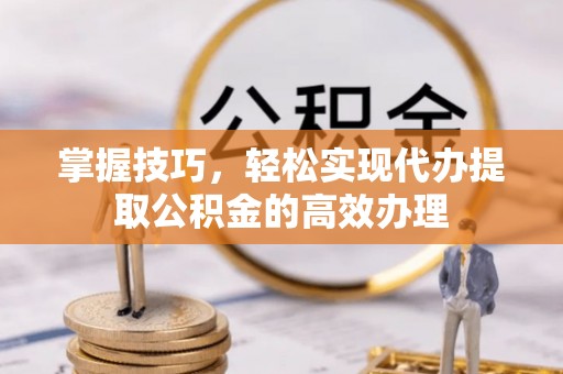 麻涌掌握技巧，轻松实现代办提取公积金的高效办理