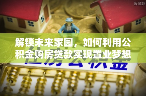 麻涌解锁未来家园，如何利用公积金购房贷款实现置业梦想