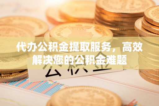 麻涌代办公积金提取服务，高效解决您的公积金难题