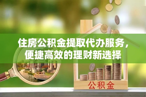 麻涌住房公积金提取代办服务，便捷高效的理财新选择