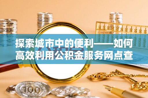 麻涌探索城市中的便利——如何高效利用公积金服务网点查询功能