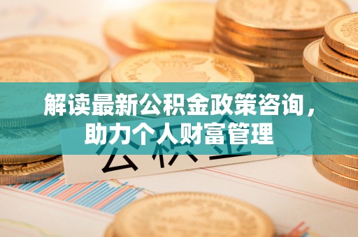 麻涌解读最新公积金政策咨询，助力个人财富管理