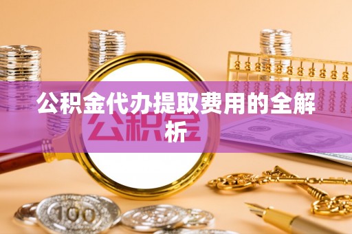 麻涌公积金代办提取费用的全解析