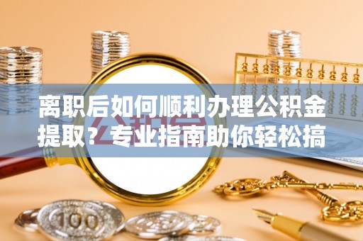 麻涌离职后如何顺利办理公积金提取？专业指南助你轻松搞定