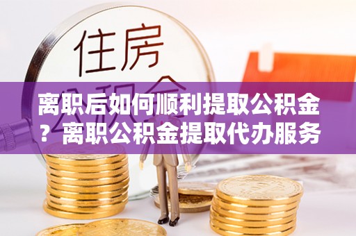 麻涌离职后如何顺利提取公积金？离职公积金提取代办服务全解析