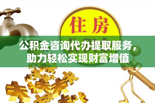 麻涌公积金咨询代办提取服务，助力轻松实现财富增值