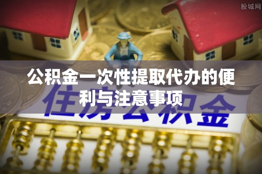 麻涌公积金一次性提取代办的便利与注意事项