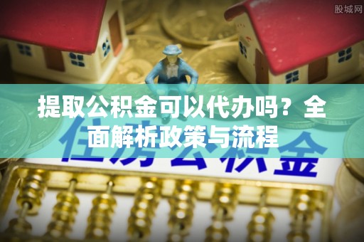麻涌提取公积金可以代办吗？全面解析政策与流程