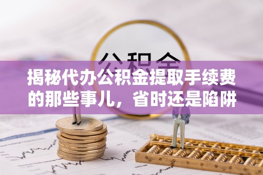 麻涌揭秘代办公积金提取手续费的那些事儿，省时还是陷阱？