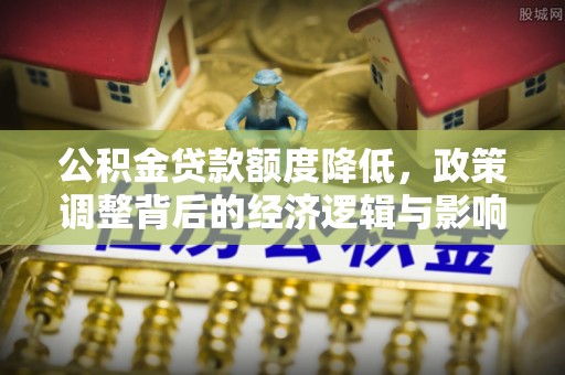 麻涌公积金贷款额度降低，政策调整背后的经济逻辑与影响分析