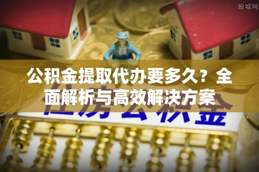 麻涌公积金提取代办要多久？全面解析与高效解决方案