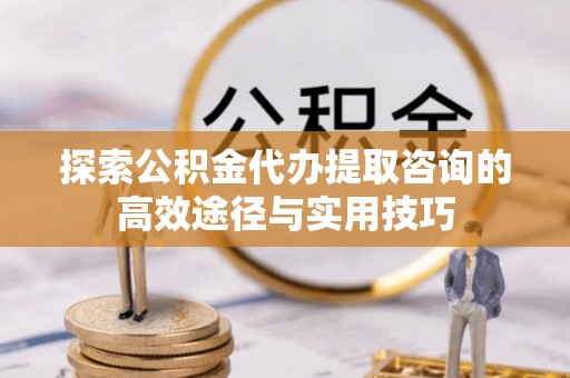 麻涌探索公积金代办提取咨询的高效途径与实用技巧