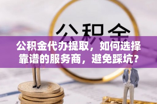 麻涌公积金代办提取，如何选择靠谱的服务商，避免踩坑？